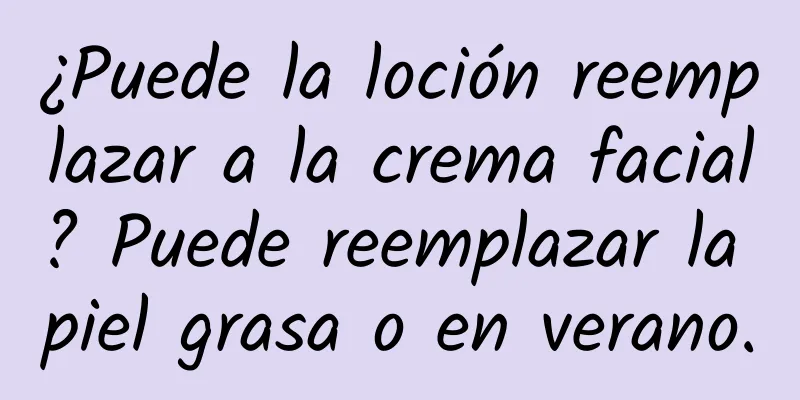 ¿Puede la loción reemplazar a la crema facial? Puede reemplazar la piel grasa o en verano.