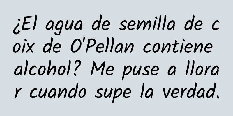 ¿El agua de semilla de coix de O'Pellan contiene alcohol? Me puse a llorar cuando supe la verdad.