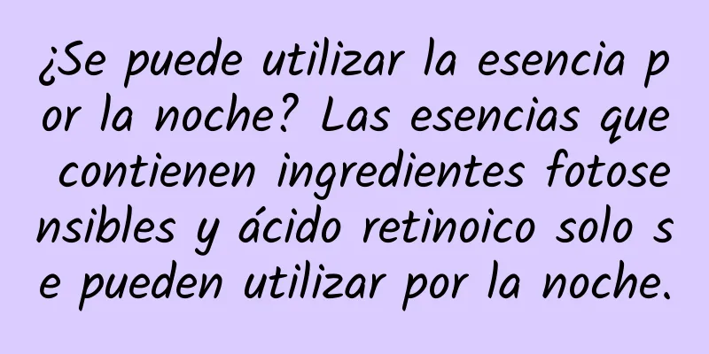 ¿Se puede utilizar la esencia por la noche? Las esencias que contienen ingredientes fotosensibles y ácido retinoico solo se pueden utilizar por la noche.