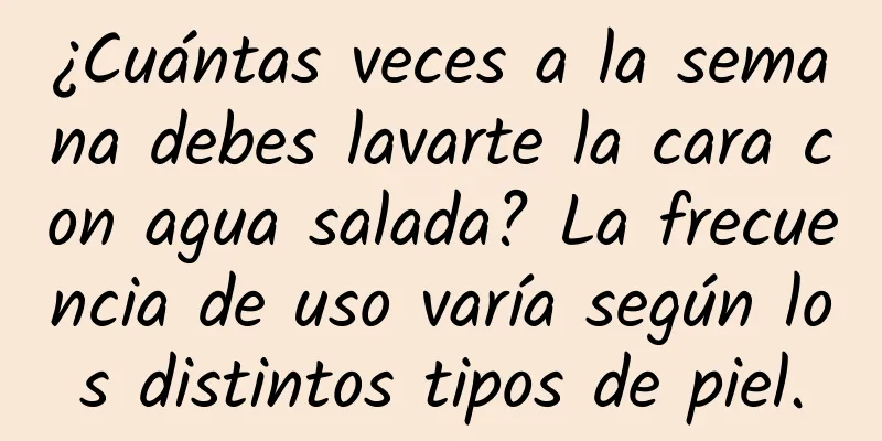 ¿Cuántas veces a la semana debes lavarte la cara con agua salada? La frecuencia de uso varía según los distintos tipos de piel.