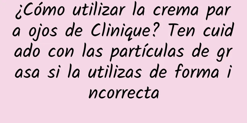 ¿Cómo utilizar la crema para ojos de Clinique? Ten cuidado con las partículas de grasa si la utilizas de forma incorrecta