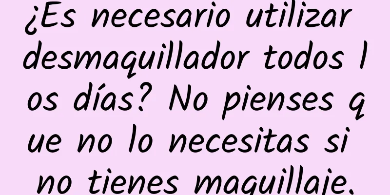 ¿Es necesario utilizar desmaquillador todos los días? No pienses que no lo necesitas si no tienes maquillaje.