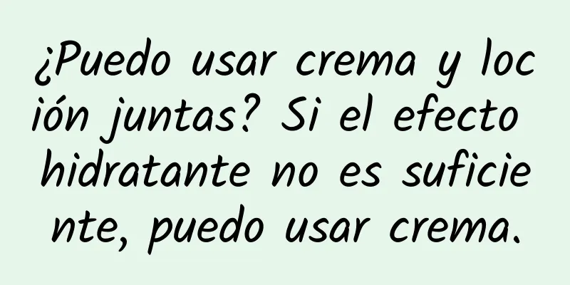 ¿Puedo usar crema y loción juntas? Si el efecto hidratante no es suficiente, puedo usar crema.