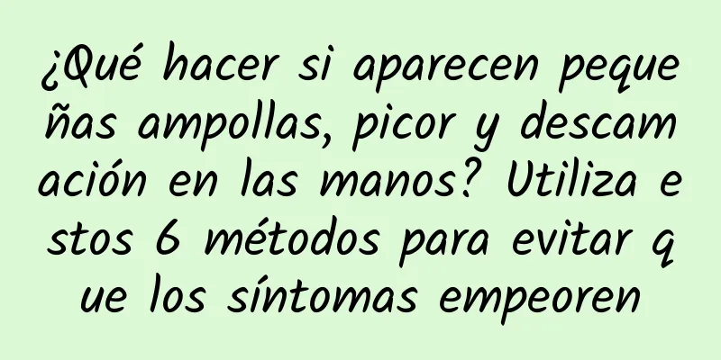 ¿Qué hacer si aparecen pequeñas ampollas, picor y descamación en las manos? Utiliza estos 6 métodos para evitar que los síntomas empeoren