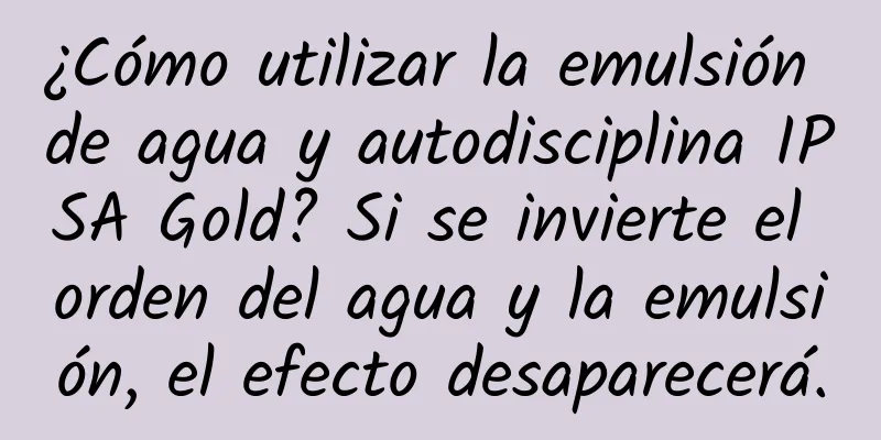 ¿Cómo utilizar la emulsión de agua y autodisciplina IPSA Gold? Si se invierte el orden del agua y la emulsión, el efecto desaparecerá.