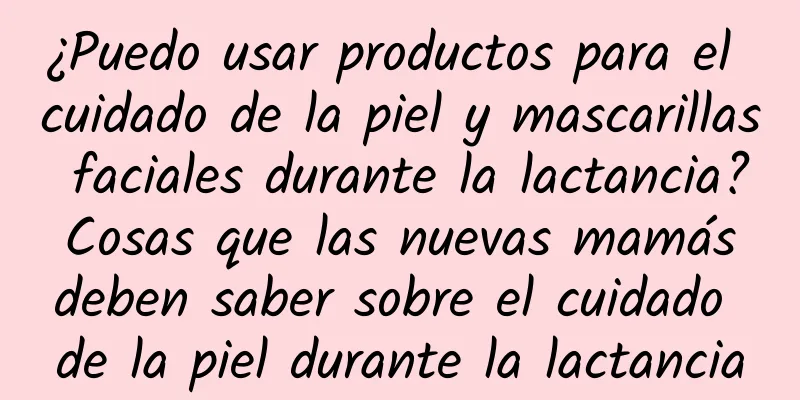 ¿Puedo usar productos para el cuidado de la piel y mascarillas faciales durante la lactancia? Cosas que las nuevas mamás deben saber sobre el cuidado de la piel durante la lactancia