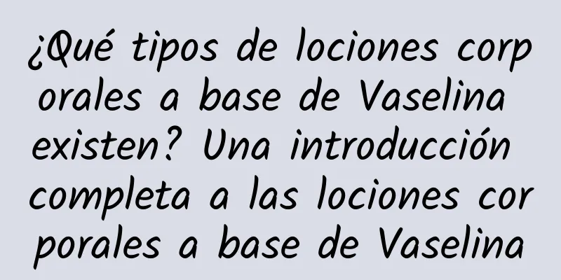 ¿Qué tipos de lociones corporales a base de Vaselina existen? Una introducción completa a las lociones corporales a base de Vaselina