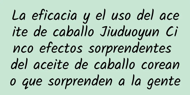 La eficacia y el uso del aceite de caballo Jiuduoyun Cinco efectos sorprendentes del aceite de caballo coreano que sorprenden a la gente