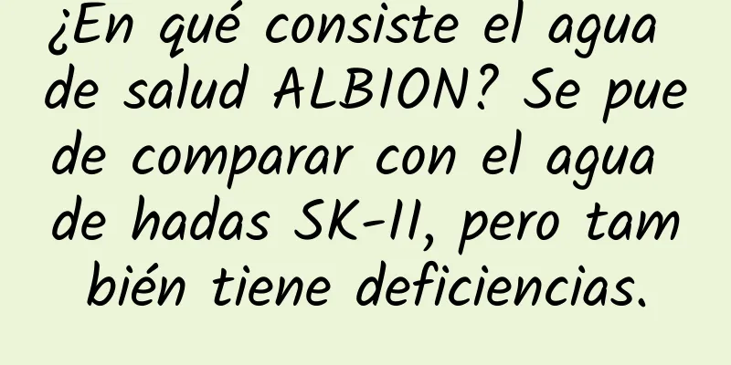 ¿En qué consiste el agua de salud ALBION? Se puede comparar con el agua de hadas SK-II, pero también tiene deficiencias.