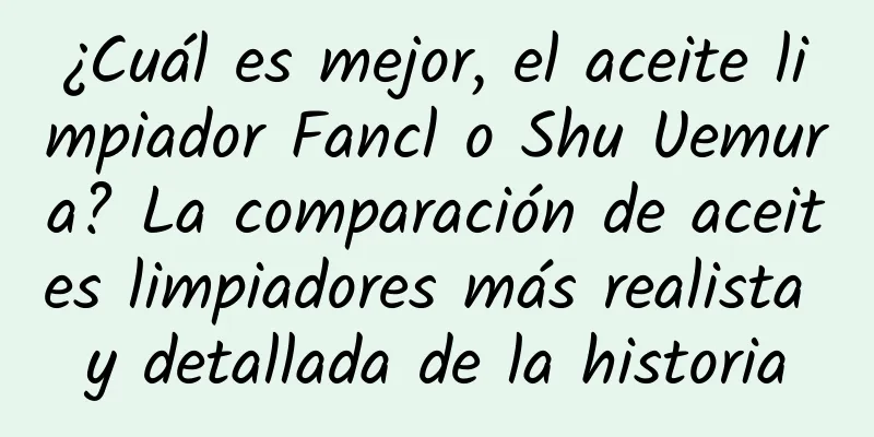 ¿Cuál es mejor, el aceite limpiador Fancl o Shu Uemura? La comparación de aceites limpiadores más realista y detallada de la historia