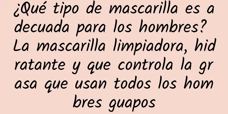 ¿Qué tipo de mascarilla es adecuada para los hombres? La mascarilla limpiadora, hidratante y que controla la grasa que usan todos los hombres guapos