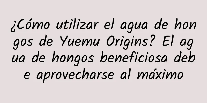 ¿Cómo utilizar el agua de hongos de Yuemu Origins? El agua de hongos beneficiosa debe aprovecharse al máximo