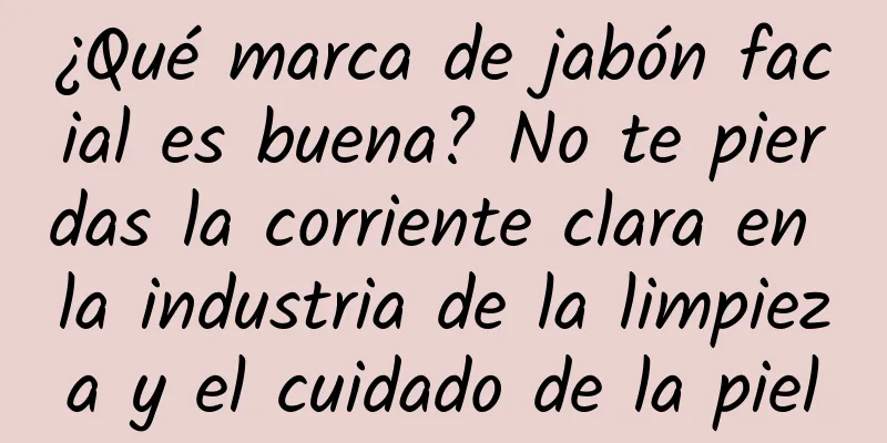 ¿Qué marca de jabón facial es buena? No te pierdas la corriente clara en la industria de la limpieza y el cuidado de la piel