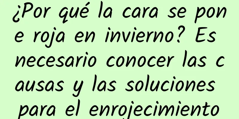 ¿Por qué la cara se pone roja en invierno? Es necesario conocer las causas y las soluciones para el enrojecimiento