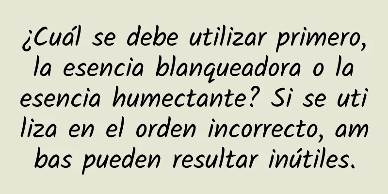 ¿Cuál se debe utilizar primero, la esencia blanqueadora o la esencia humectante? Si se utiliza en el orden incorrecto, ambas pueden resultar inútiles.