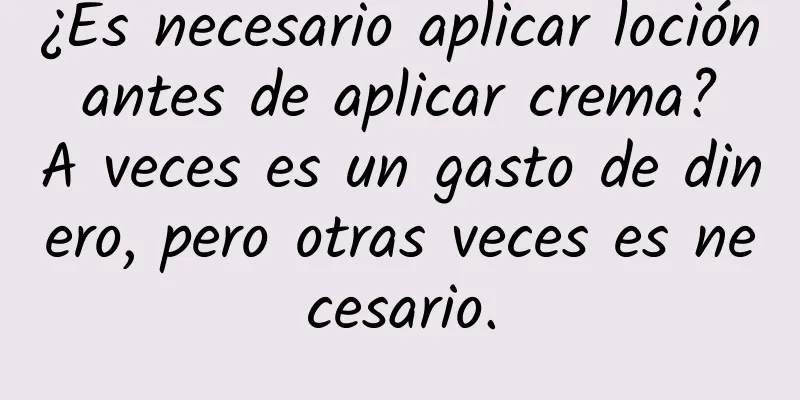 ¿Es necesario aplicar loción antes de aplicar crema? A veces es un gasto de dinero, pero otras veces es necesario.