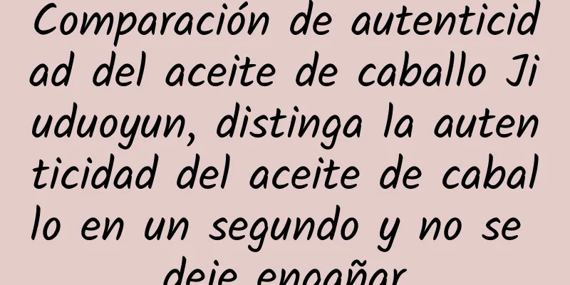Comparación de autenticidad del aceite de caballo Jiuduoyun, distinga la autenticidad del aceite de caballo en un segundo y no se deje engañar
