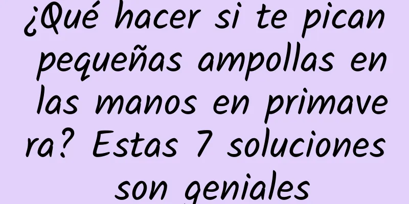 ¿Qué hacer si te pican pequeñas ampollas en las manos en primavera? Estas 7 soluciones son geniales