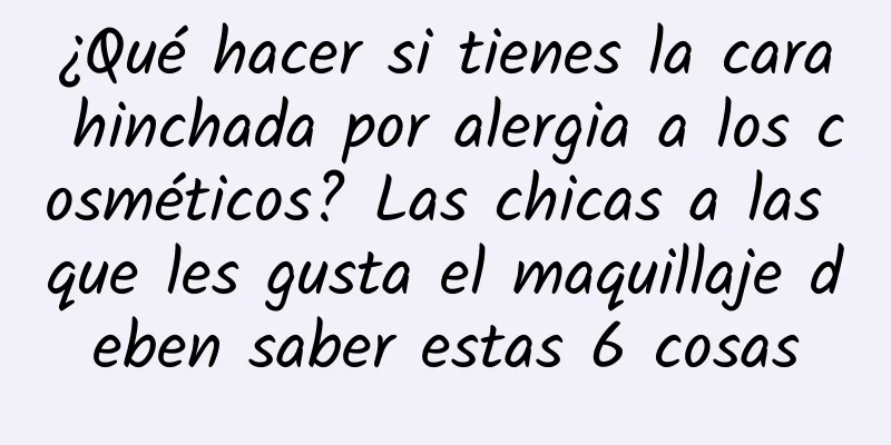 ¿Qué hacer si tienes la cara hinchada por alergia a los cosméticos? Las chicas a las que les gusta el maquillaje deben saber estas 6 cosas