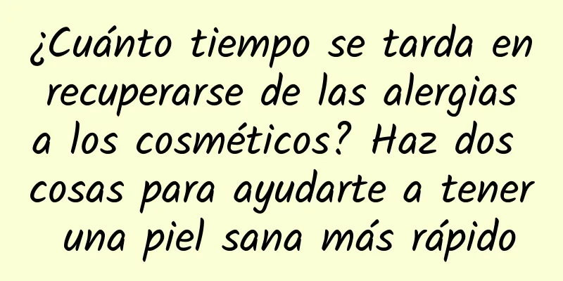 ¿Cuánto tiempo se tarda en recuperarse de las alergias a los cosméticos? Haz dos cosas para ayudarte a tener una piel sana más rápido