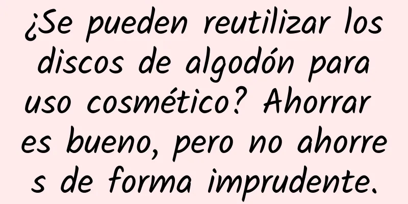 ¿Se pueden reutilizar los discos de algodón para uso cosmético? Ahorrar es bueno, pero no ahorres de forma imprudente.