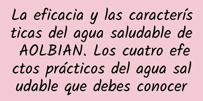 La eficacia y las características del agua saludable de AOLBIAN. Los cuatro efectos prácticos del agua saludable que debes conocer