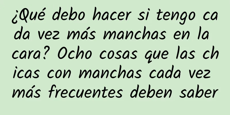 ¿Qué debo hacer si tengo cada vez más manchas en la cara? Ocho cosas que las chicas con manchas cada vez más frecuentes deben saber