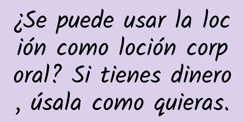 ¿Se puede usar la loción como loción corporal? Si tienes dinero, úsala como quieras.