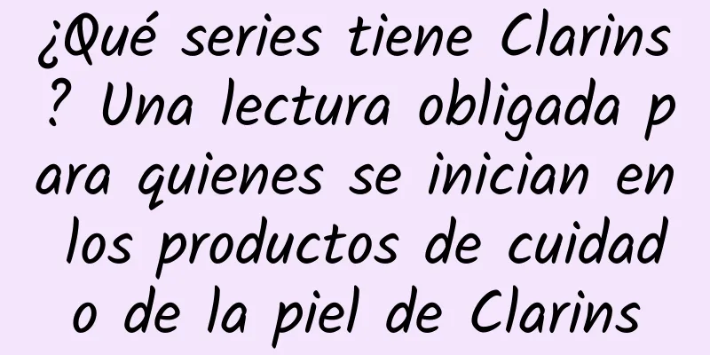 ¿Qué series tiene Clarins? Una lectura obligada para quienes se inician en los productos de cuidado de la piel de Clarins