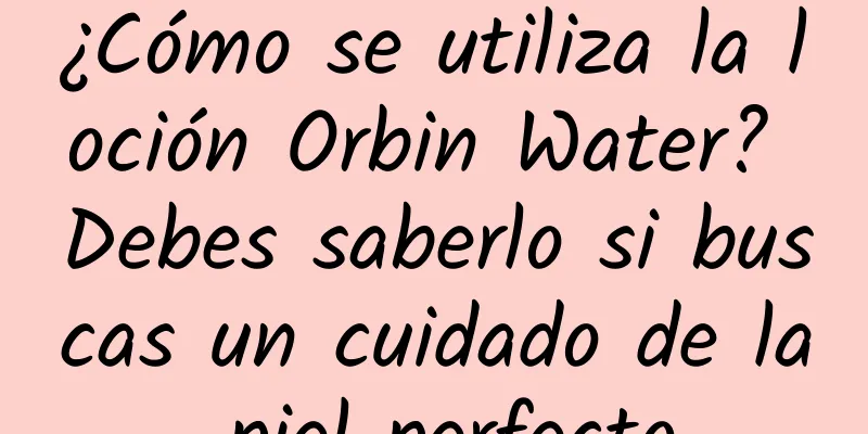 ¿Cómo se utiliza la loción Orbin Water? Debes saberlo si buscas un cuidado de la piel perfecto