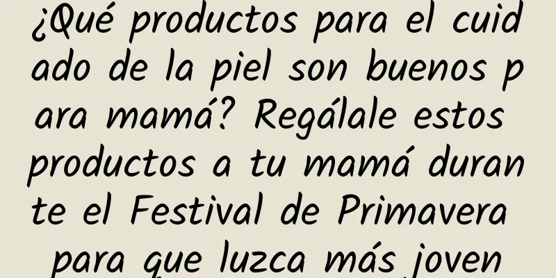 ¿Qué productos para el cuidado de la piel son buenos para mamá? Regálale estos productos a tu mamá durante el Festival de Primavera para que luzca más joven