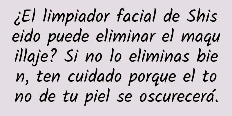 ¿El limpiador facial de Shiseido puede eliminar el maquillaje? Si no lo eliminas bien, ten cuidado porque el tono de tu piel se oscurecerá.