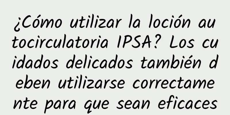 ¿Cómo utilizar la loción autocirculatoria IPSA? Los cuidados delicados también deben utilizarse correctamente para que sean eficaces