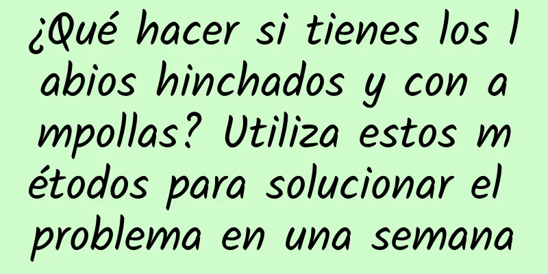 ¿Qué hacer si tienes los labios hinchados y con ampollas? Utiliza estos métodos para solucionar el problema en una semana