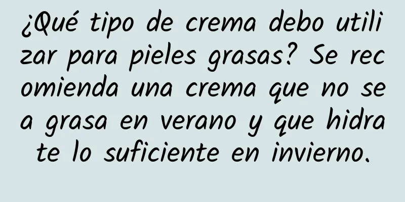 ¿Qué tipo de crema debo utilizar para pieles grasas? Se recomienda una crema que no sea grasa en verano y que hidrate lo suficiente en invierno.