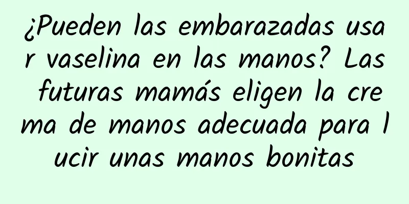 ¿Pueden las embarazadas usar vaselina en las manos? Las futuras mamás eligen la crema de manos adecuada para lucir unas manos bonitas