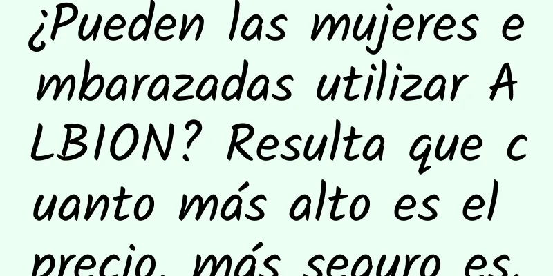 ¿Pueden las mujeres embarazadas utilizar ALBION? Resulta que cuanto más alto es el precio, más seguro es.