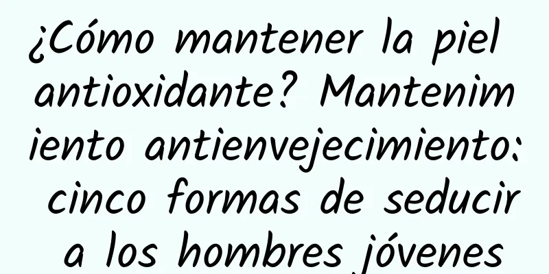 ¿Cómo mantener la piel antioxidante? Mantenimiento antienvejecimiento: cinco formas de seducir a los hombres jóvenes