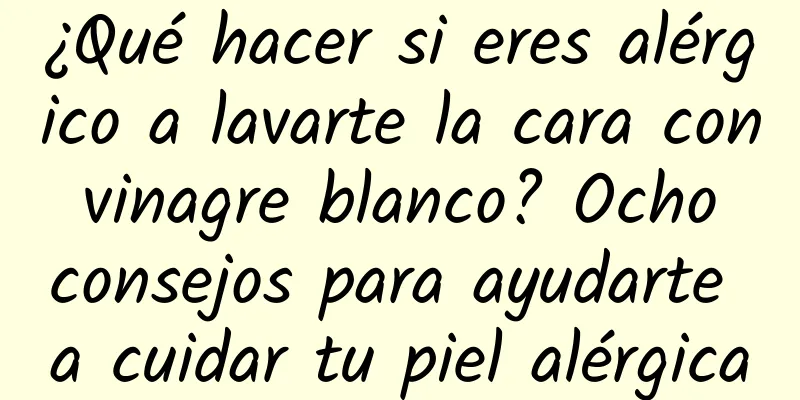 ¿Qué hacer si eres alérgico a lavarte la cara con vinagre blanco? Ocho consejos para ayudarte a cuidar tu piel alérgica