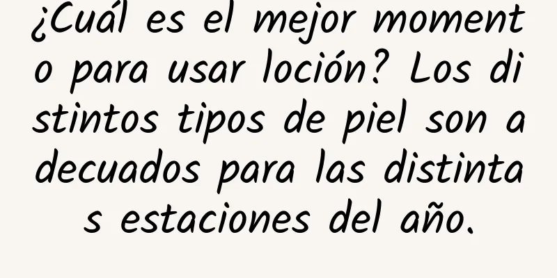 ¿Cuál es el mejor momento para usar loción? Los distintos tipos de piel son adecuados para las distintas estaciones del año.