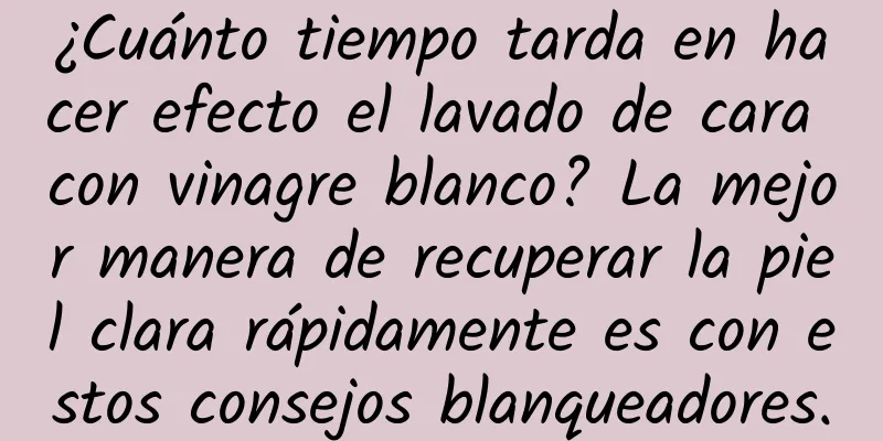 ¿Cuánto tiempo tarda en hacer efecto el lavado de cara con vinagre blanco? La mejor manera de recuperar la piel clara rápidamente es con estos consejos blanqueadores.