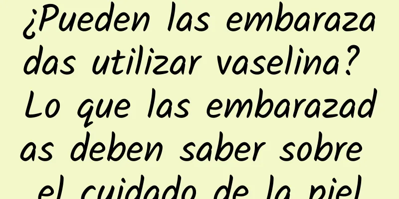 ¿Pueden las embarazadas utilizar vaselina? Lo que las embarazadas deben saber sobre el cuidado de la piel