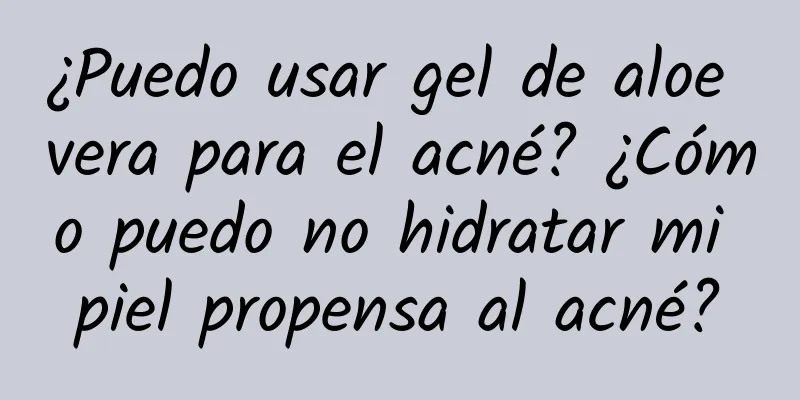 ¿Puedo usar gel de aloe vera para el acné? ¿Cómo puedo no hidratar mi piel propensa al acné?