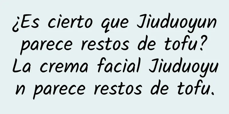 ¿Es cierto que Jiuduoyun parece restos de tofu? La crema facial Jiuduoyun parece restos de tofu.