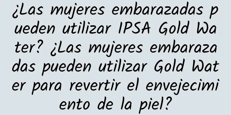 ¿Las mujeres embarazadas pueden utilizar IPSA Gold Water? ¿Las mujeres embarazadas pueden utilizar Gold Water para revertir el envejecimiento de la piel?