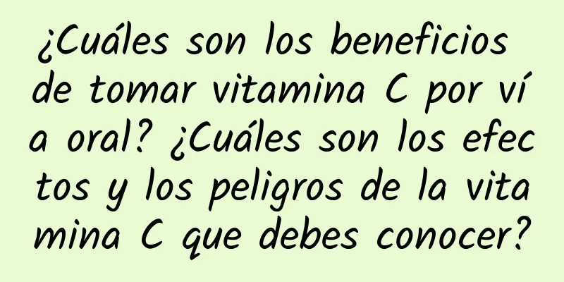 ¿Cuáles son los beneficios de tomar vitamina C por vía oral? ¿Cuáles son los efectos y los peligros de la vitamina C que debes conocer?