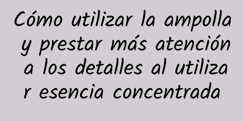 Cómo utilizar la ampolla y prestar más atención a los detalles al utilizar esencia concentrada