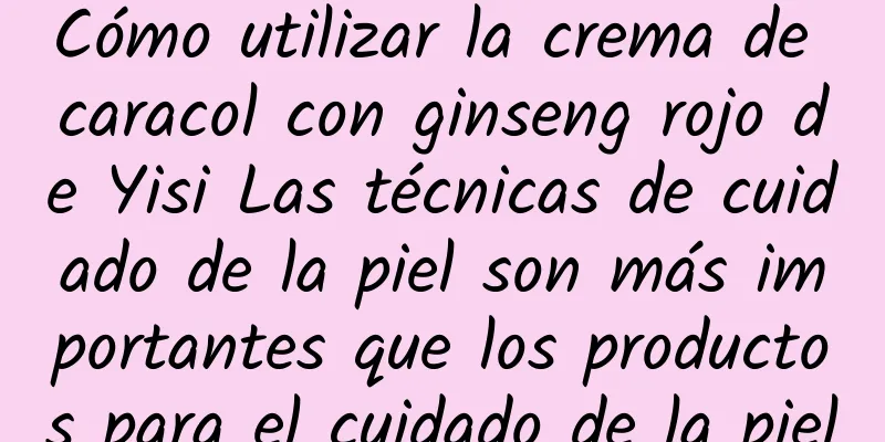 Cómo utilizar la crema de caracol con ginseng rojo de Yisi Las técnicas de cuidado de la piel son más importantes que los productos para el cuidado de la piel