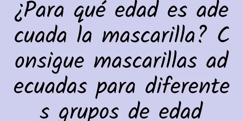 ¿Para qué edad es adecuada la mascarilla? Consigue mascarillas adecuadas para diferentes grupos de edad