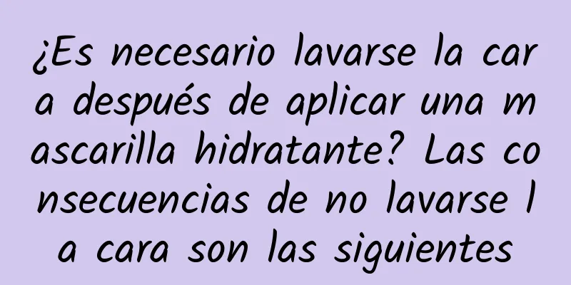 ¿Es necesario lavarse la cara después de aplicar una mascarilla hidratante? Las consecuencias de no lavarse la cara son las siguientes